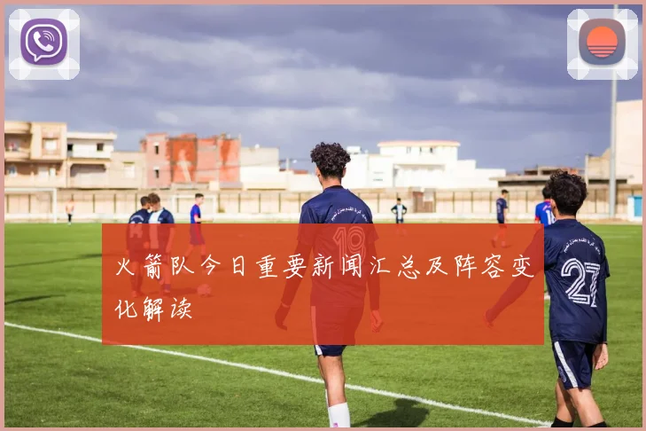 火箭队今日重要新闻汇总及阵容变化解读