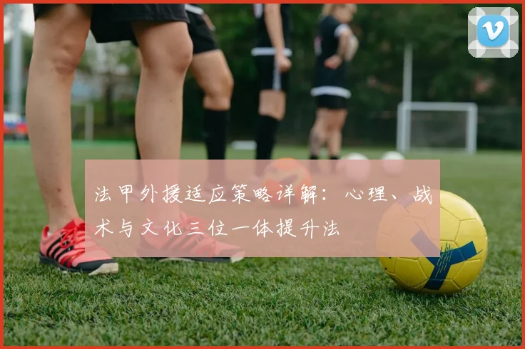 法甲外援适应策略详解：心理、战术与文化三位一体提升法