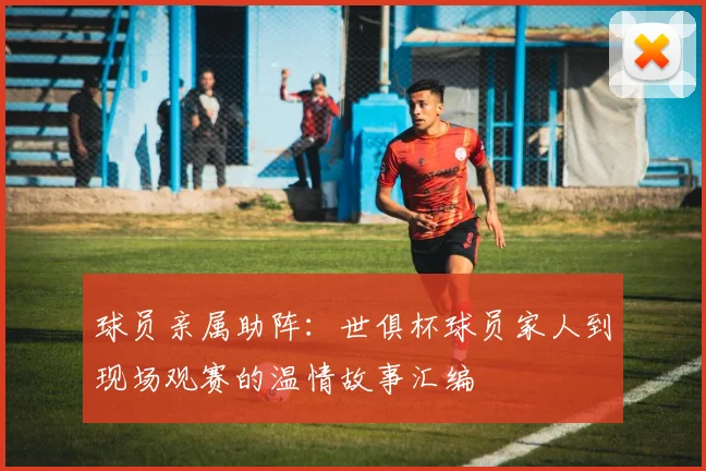 球员亲属助阵：世俱杯球员家人到现场观赛的温情故事汇编