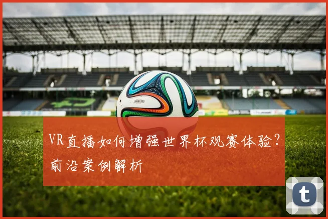 VR直播如何增强世界杯观赛体验？前沿案例解析