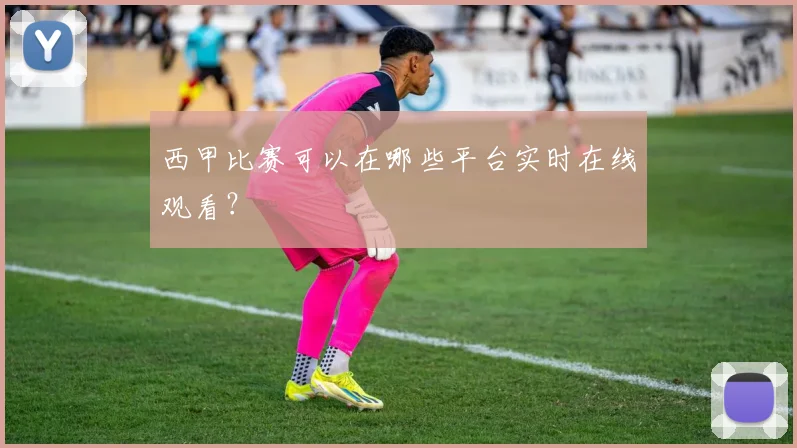 西甲比赛可以在哪些平台实时在线观看？