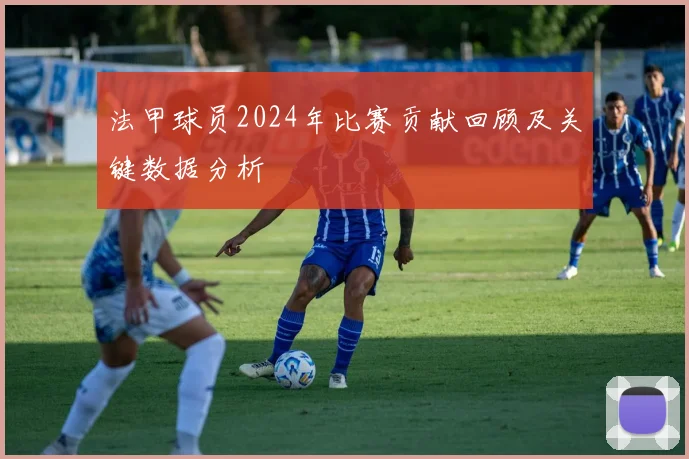 法甲球员2024年比赛贡献回顾及关键数据分析