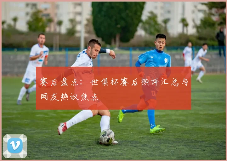 赛后盘点：世俱杯赛后热评汇总与网友热议焦点