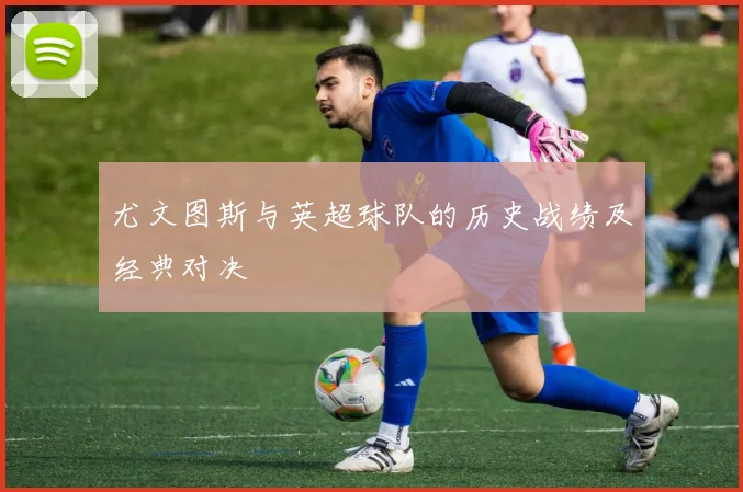 尤文图斯与英超球队的历史战绩及经典对决